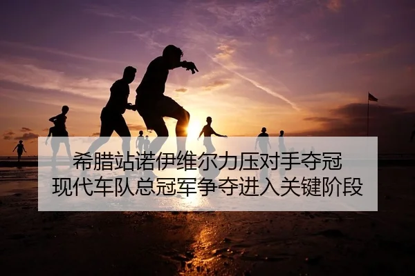 希腊站诺伊维尔力压对手夺冠 现代车队总冠军争夺进入关键阶段
